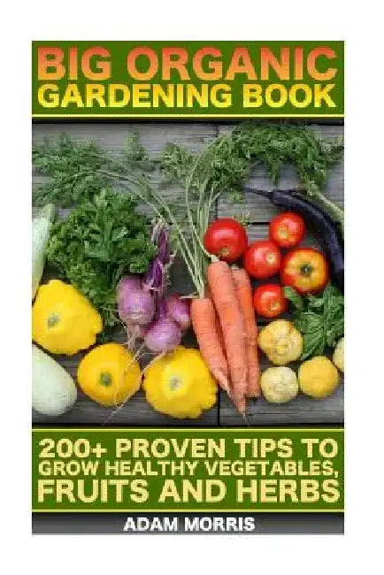 Big Organic Gardening Book: 200+ Proven Tips To Grow Healthy Vegetables, Fruits And Herbs: (Gardening Books, Better Homes Gardens, Organic Fruits by Adam Morris