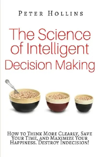 The Science of Intelligent Decision Making: How to Think More Clearly, Save Your Time, and Maximize Your Happiness. Destroy Indecision! by Peter Hollins