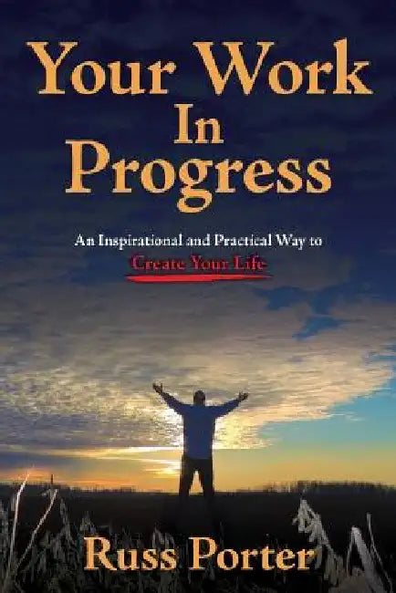 Your Work In Progress: An Inspirational and Practical Way to Create Your Life by Russ Porter