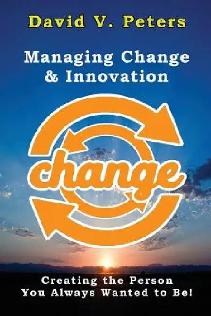 Managing Change & Innovation: Creating the Person You Truly Want to Be! by David V. Peters