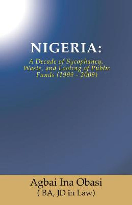 Nigeria: A Decade of Sycophancy, Waste, and Looting of Public Funds (1999 - 2009) by Jd in Law) Agbai Ina Obasi (. Ba