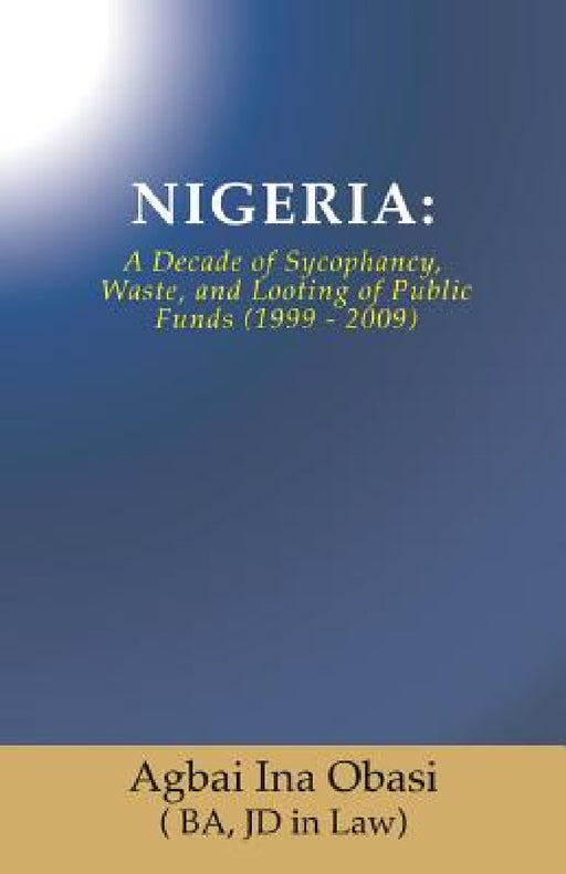 Nigeria: A Decade of Sycophancy, Waste, and Looting of Public Funds (1999 - 2009) by Jd in Law) Agbai Ina Obasi (. Ba