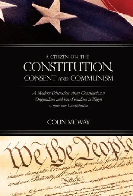 A Citizen on The Constitution, Consent and Communism: A Modern Discussion about Constitutional Originalism and how Socialism is Illegal Under our Cons by Colin McWay