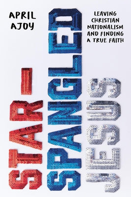 Star-Spangled Jesus: Leaving Christian Nationalism and Finding a True Faith by April Ajoy