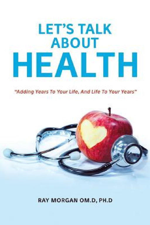 Let's Talk about Health: "Adding Years To Your Life, And Life To Your Years" by Ph. D. Ray Morgan Om D.
