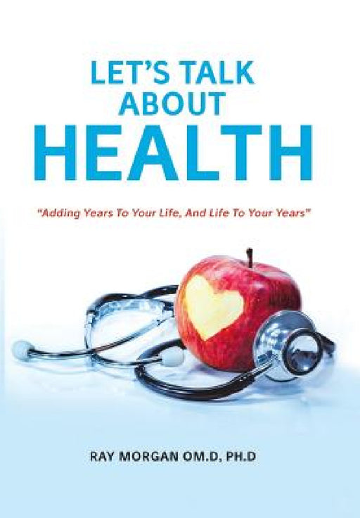 Let's Talk about Health: "Adding Years To Your Life, And Life To Your Years" by Ph. D. Ray Morgan Om D.