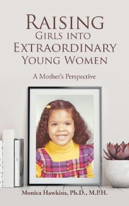 Raising Girls into Extraordinary Young Women: A Mother's Perspective by Monica Hawkins M. P. H.