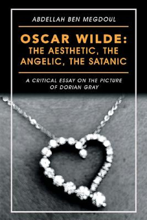 Oscar Wilde: the Aesthetic, the Angelic, the Satanic: A Critical Essay on the Picture of Dorian Gray by Abdellah Ben Megdoul