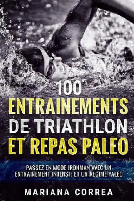 100 ENTRAINEMENTS DE TRIATHLON Et REPAS PALEO: PASSEZ EN MODE IRONMAN AVEC UN ENTRAINEMENT INTENSIF ET Un REGIME PALEO by Correa, Mariana