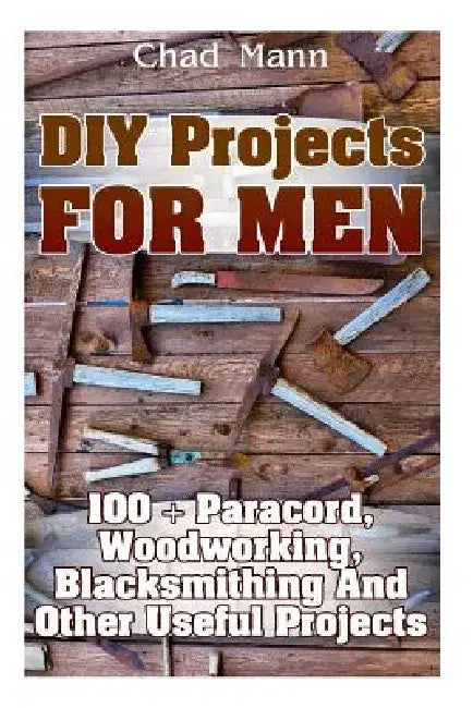 DIY Projects For Men: 100 + Paracord, Woodworking, Blacksmithing And Other Useful Projects by Chad Mann
