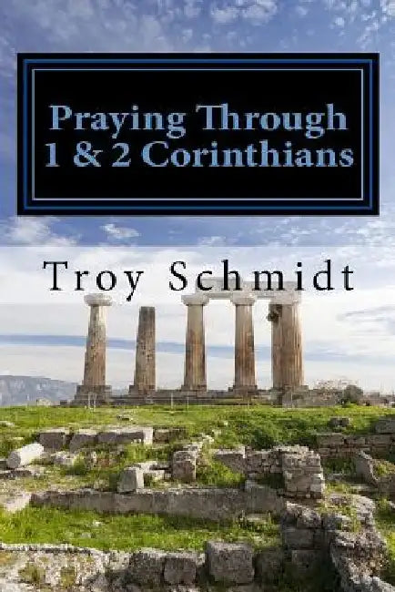 Praying Through 1 & 2 Corinthians by Troy Schmidt