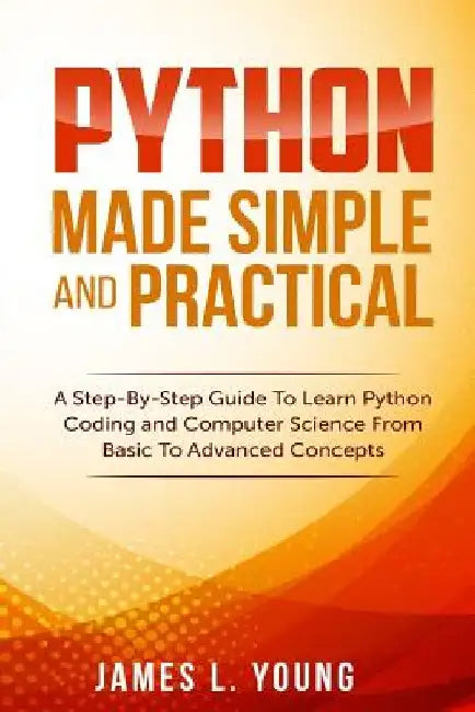 Python Made Simple and Practical: A Step-By-Step Guide To Learn Python Coding and Computer Science From Basic To Advanced Concepts. by James L. Young