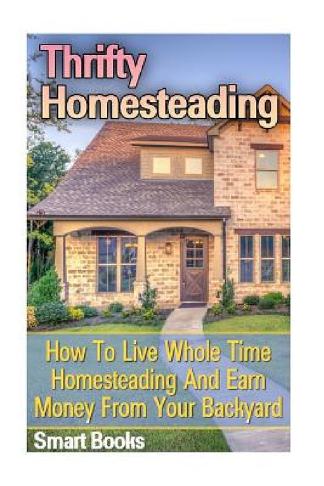 Thrifty Homesteading: How To Live Whole Time Homesteading And Earn Money From Your Backyard by Smart Books