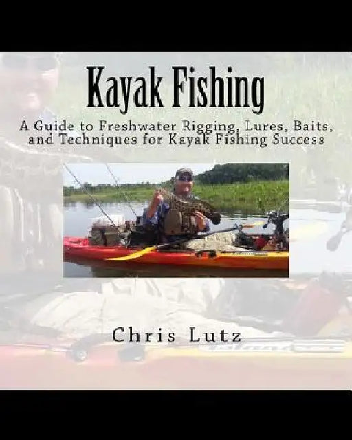 Kayak Fishing: A Guide to Freshwater Rigging, Lures, Baits, and Techniques for Kayak Fishing Success by Chris Lutz