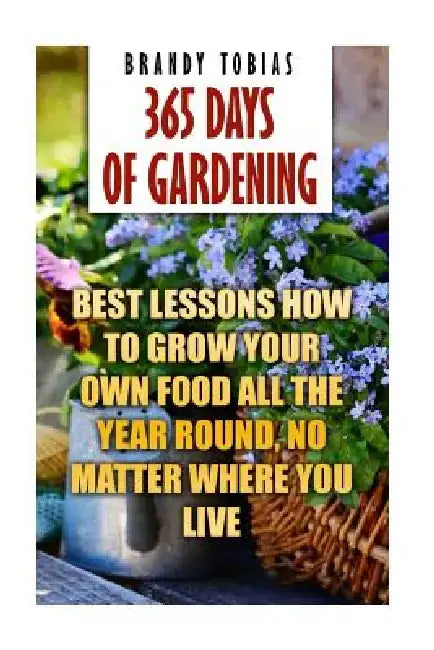 365 Days Of Gardening: Best Lessons How to Grow Your Own Food All The Year Round, No Matter Where You Live: (Organic Gardening, Prepper's Gar by Brandy Tobias