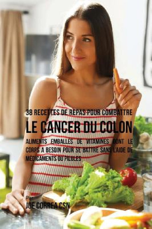 38 Recettes de Repas pour combattre le Cancer du Colon: Aliments emballés de vitamines dont le corps a besoin pour se battre sans l'aide de médicament by Joe Correa Csn