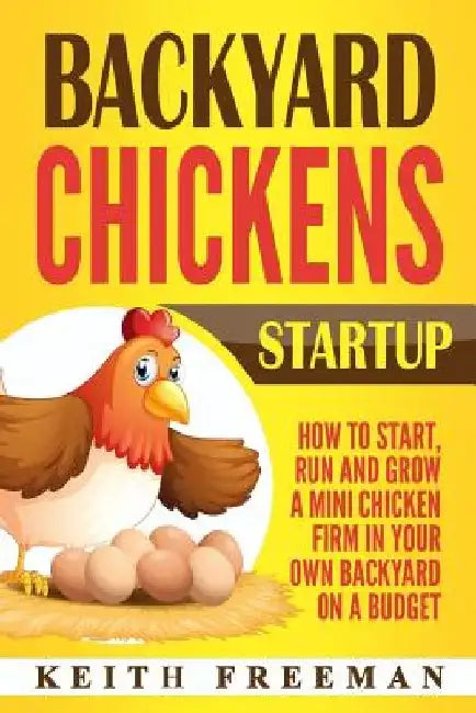 Backyard Chickens Startup: How To Start, Run And Grow A Mini Chicken Firm In Your Own Backyard On A Budget by Keith Freeman