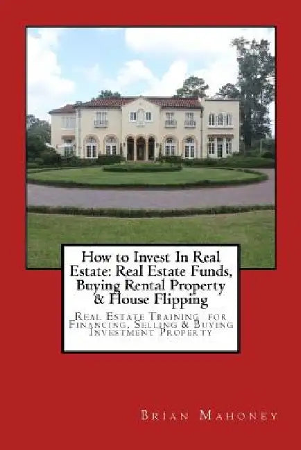 How to Invest In Real Estate: Real Estate Funds, Buying Rental Property & House Flipping: Real Estate Training for Financing, Selling & Buying Inves by Brian Mahoney