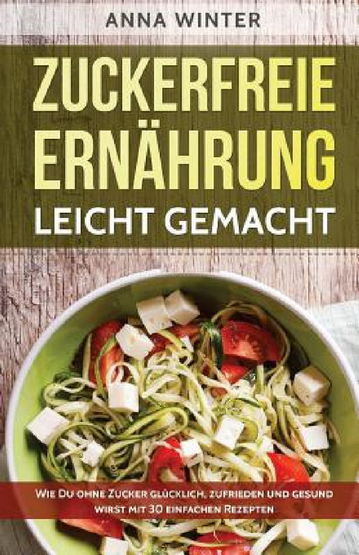 Zuckerfreie Ernährung leicht gemacht: Wie Du ohne Zucker glücklich, zufrieden und gesund wirst - mit 30 einfachen Rezepten by Anna Winter