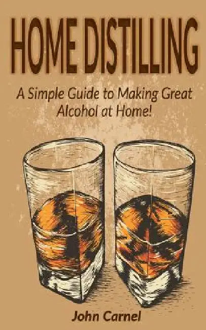 Home Distilling: A Simple Guide to Making Great Alcohol at Home by John Carnel