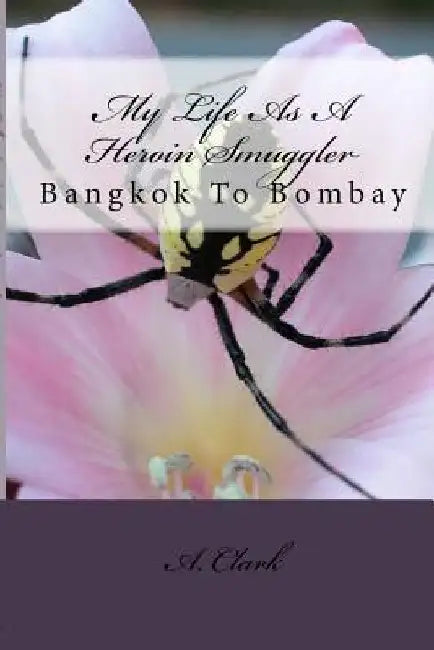My Life As A Heroin Smuggler: Bangkok To Bombay by A. Clark