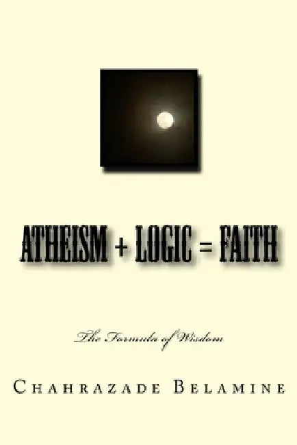 Atheism + Logic = Faith: The wisdom formula by Chahrazade Belamine