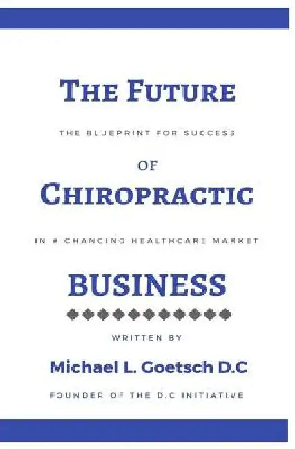 The Future of Chiropractic Business: The Blueprint for Success in a Changing Healthcare Market by Michael L. Goetsch D. C.