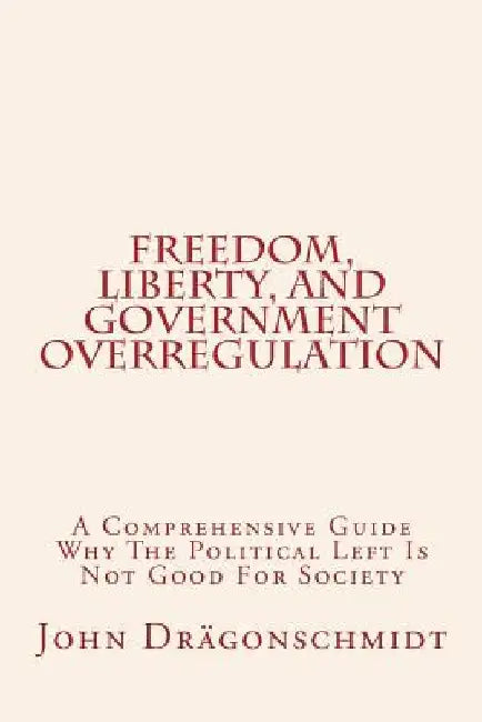 Freedom, Liberty, and Government Overregulation: A Comprehensive Guide Why The Political Left Is Not Good For Society by John John Dragonschmidt