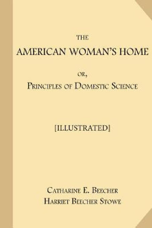 The American Woman's Home; or, Principles of Domestic Science [Illustrated]: Being A Guide to the Formation and Maintenance of Economical, Healthful, by Harriet Beecher Stowe