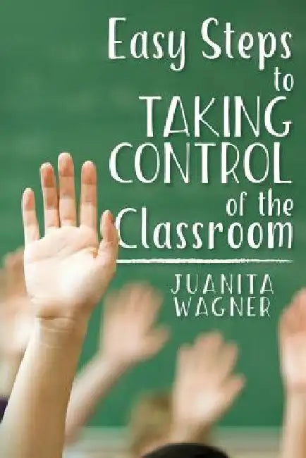 Easy Steps to Taking Control of the Classroom by Juanita Wagner