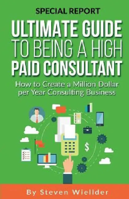 Ultimate Guide To Being a High Paid Consultant: How to Create a Million Dollar per Year Consulting Business by Steven Wiellder