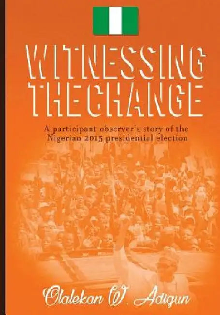 Witnessing the Change: A participant observer's story of the Nigerian 2015 presidential election by Olalekan W. Adigun