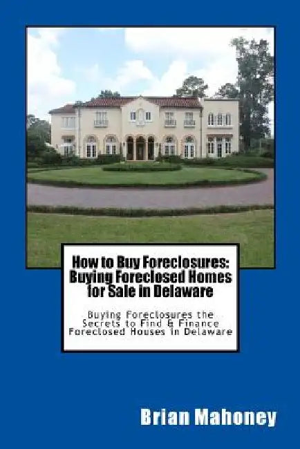 How to Buy Foreclosures: Buying Foreclosed Homes for Sale in Delaware: Buying Foreclosures the Secrets to Find & Finance Foreclosed Houses in Delaware by Brian Mahoney