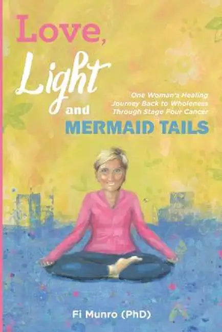 Love, Light and Mermaid Tails: One Woman's Healing Journey Back to Wholeness Through Stage Four Cancer by Fi Munro Phd