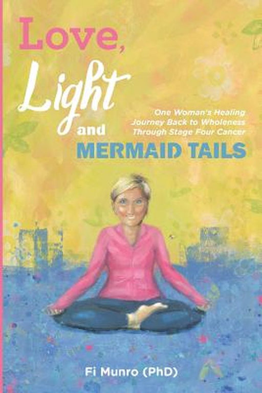 Love, Light and Mermaid Tails: One Woman's Healing Journey Back to Wholeness Through Stage Four Cancer by Fi Munro Phd