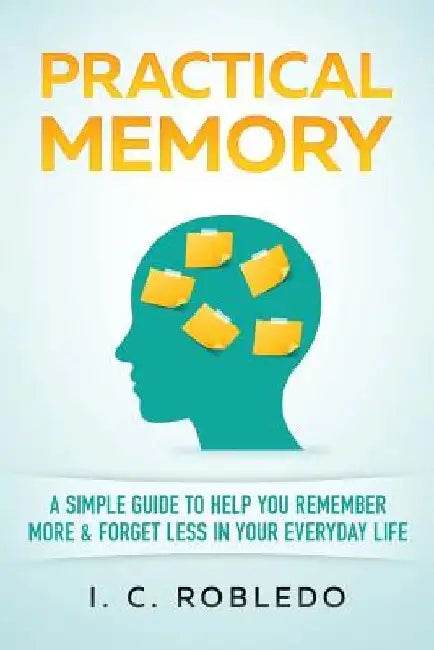 Practical Memory: A Simple Guide to Help You Remember More & Forget Less in Your Everyday Life by I. C. Robledo