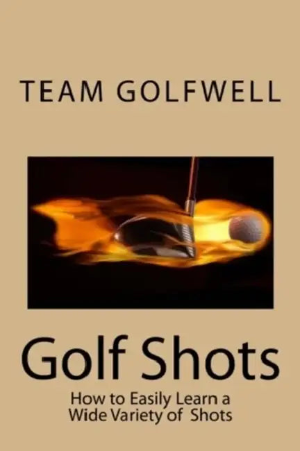 Golf Shots: How to Easily Hit a Wide Variety of Shots like Stingers, Flop Shots, Wet Sand Shots, and Many More for Better Scoring by Team Golfwell