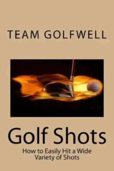 Golf Shots: How to Easily Hit a Wide Variety of Shots like Stingers, Flop Shots, Wet Sand Shots, and Many More for Better Scoring by Team Golfwell