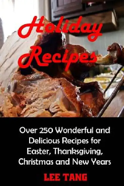 Holiday Recipes: Over 250 Wonderful and Delicious Recipes for Easter, Thanksgiving, Christmas and New Years by Lee Tang