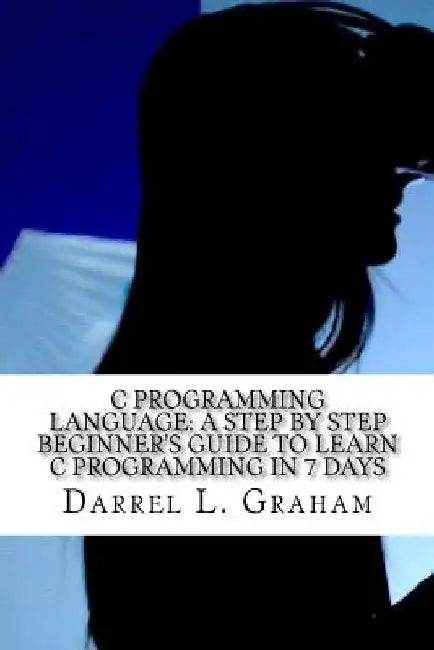 C Programming Language: A Step by Step Beginner's Guide to Learn C Programming in 7 Days by Darrel L. Graham