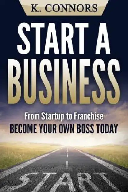 Start a Business: From Startup to Franchise - Become Your Own Boss Today by K. Connors