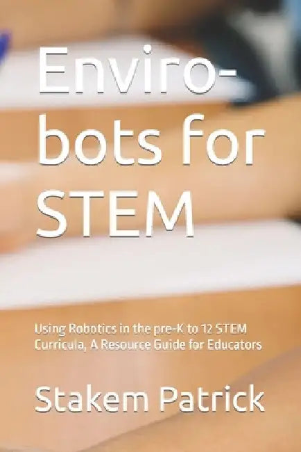 Enviro-bots for STEM: Using Robotics in the pre-K to 12 STEM Curricula, A Resource Guide for Educators by Patrick Stakem