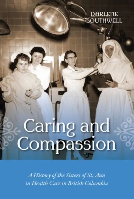 Caring and Compassion: A History of the Sisters of St. Ann in Health Care in British Columbia by Darlene Southwell