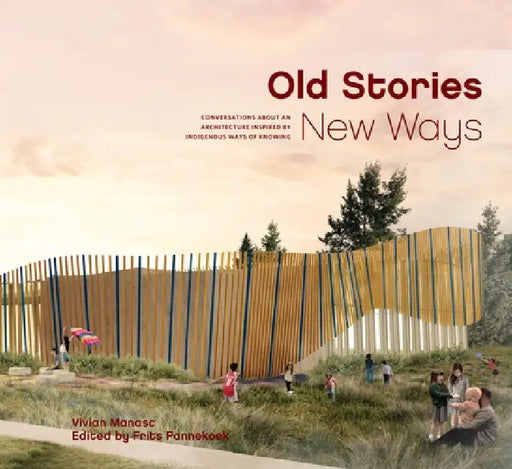 Old Stories, New Ways: Conversations about an Architecture Inspired by Indigenous Ways of Knowing by Vivian Manasc, Frits Pannekoek
