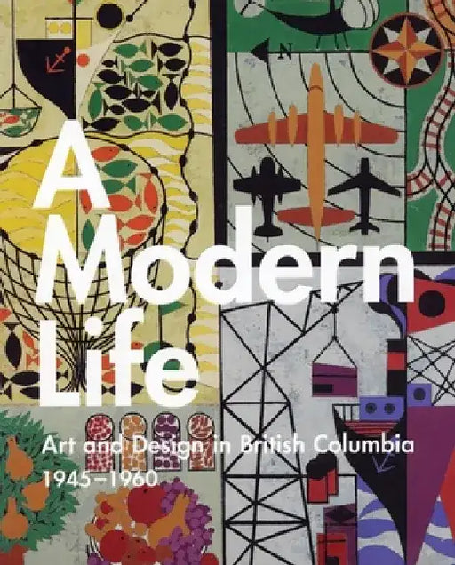 A Modern Life: Art and Design in British Columbia 1945-60 by Ian Thom