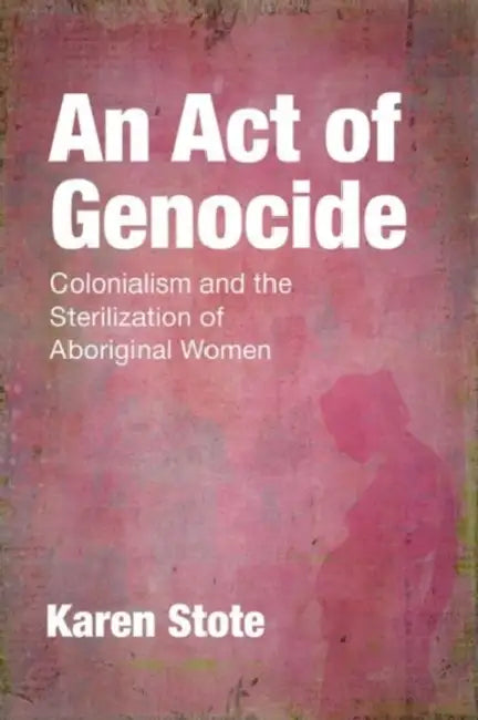 An Act of Genocide: Colonialism and the Sterilization of Aboriginal Women by Karen Stote