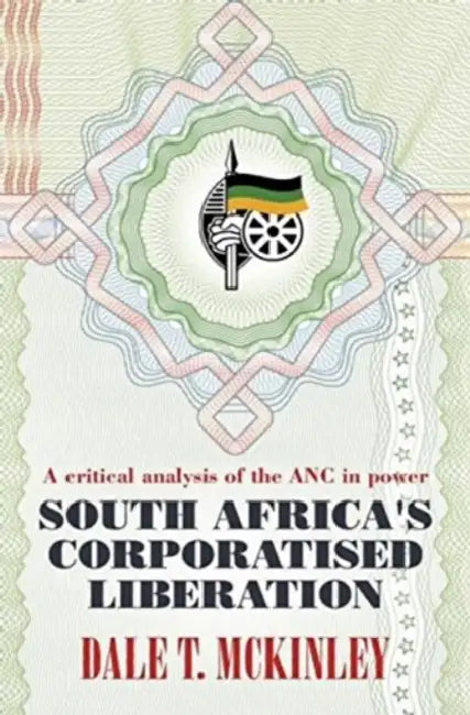 South Africa's Corporatised Liberation: A Critical Analysis of the ANC in Power by Dale T. McKinley