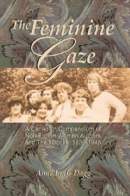 The Feminine Gaze: A Canadian Compendium of Non-Fiction Women Authors and Their Books, 1836-1945 by Anne Innis Dagg