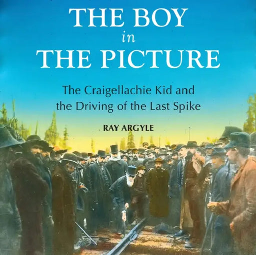 The Boy in the Picture: The Craigellachie Kid and the Driving of the Last Spike by Ray Argyle