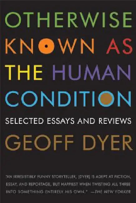 Otherwise Known as the Human Condition: Selected Essays and Reviews, 1989-2010 by Geoff Dyer